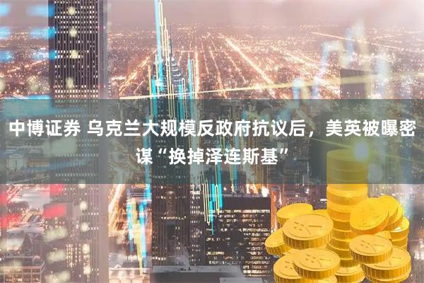 中博证券 乌克兰大规模反政府抗议后，美英被曝密谋“换掉泽连斯基”