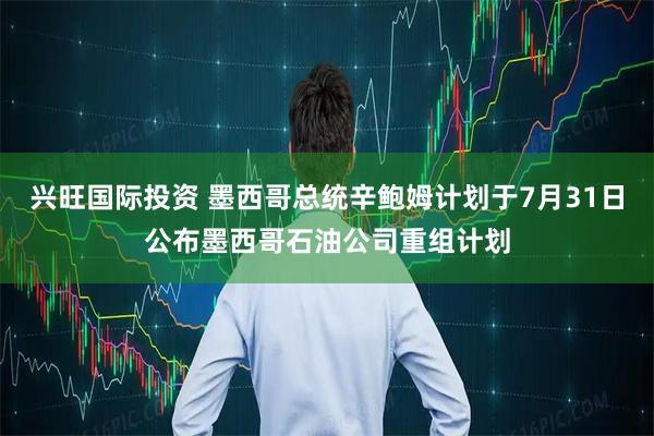 兴旺国际投资 墨西哥总统辛鲍姆计划于7月31日公布墨西哥石油公司重组计划