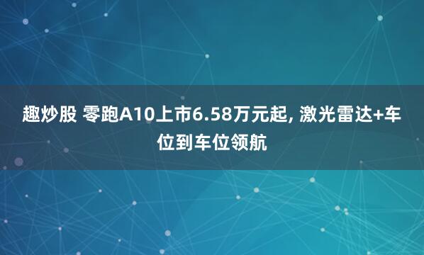 趣炒股 零跑A10上市6.58万元起, 激光雷达+车位到车位领航
