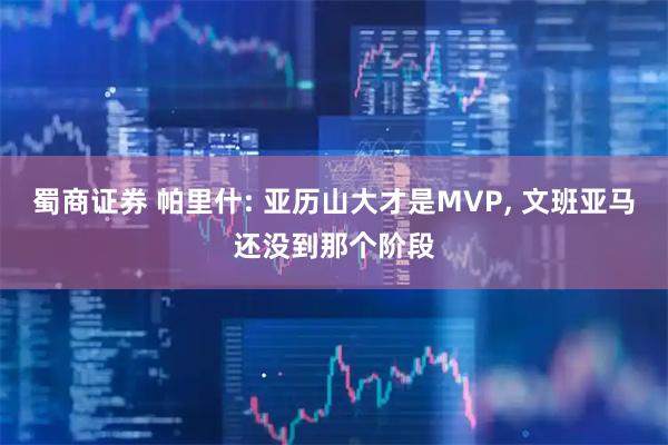 蜀商证券 帕里什: 亚历山大才是MVP, 文班亚马还没到那个阶段